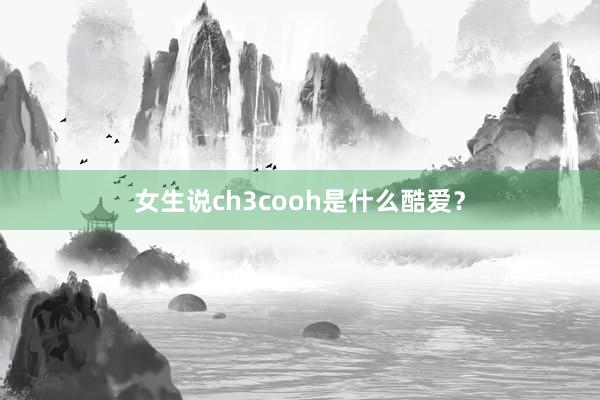 女生说ch3cooh是什么酷爱？